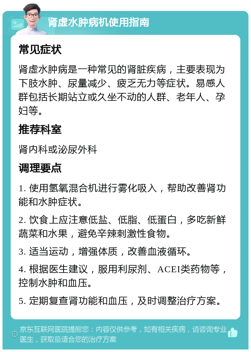 肾虚水肿病机使用指南 常见症状 肾虚水肿病是一种常见的肾脏疾病，主要表现为下肢水肿、尿量减少、疲乏无力等症状。易感人群包括长期站立或久坐不动的人群、老年人、孕妇等。 推荐科室 肾内科或泌尿外科 调理要点 1. 使用氢氧混合机进行雾化吸入，帮助改善肾功能和水肿症状。 2. 饮食上应注意低盐、低脂、低蛋白，多吃新鲜蔬菜和水果，避免辛辣刺激性食物。 3. 适当运动，增强体质，改善血液循环。 4. 根据医生建议，服用利尿剂、ACEI类药物等，控制水肿和血压。 5. 定期复查肾功能和血压，及时调整治疗方案。