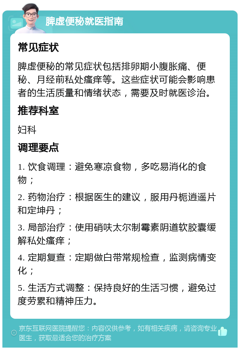 脾虚便秘就医指南 常见症状 脾虚便秘的常见症状包括排卵期小腹胀痛、便秘、月经前私处瘙痒等。这些症状可能会影响患者的生活质量和情绪状态，需要及时就医诊治。 推荐科室 妇科 调理要点 1. 饮食调理：避免寒凉食物，多吃易消化的食物； 2. 药物治疗：根据医生的建议，服用丹栀逍遥片和定坤丹； 3. 局部治疗：使用硝呋太尔制霉素阴道软胶囊缓解私处瘙痒； 4. 定期复查：定期做白带常规检查，监测病情变化； 5. 生活方式调整：保持良好的生活习惯，避免过度劳累和精神压力。