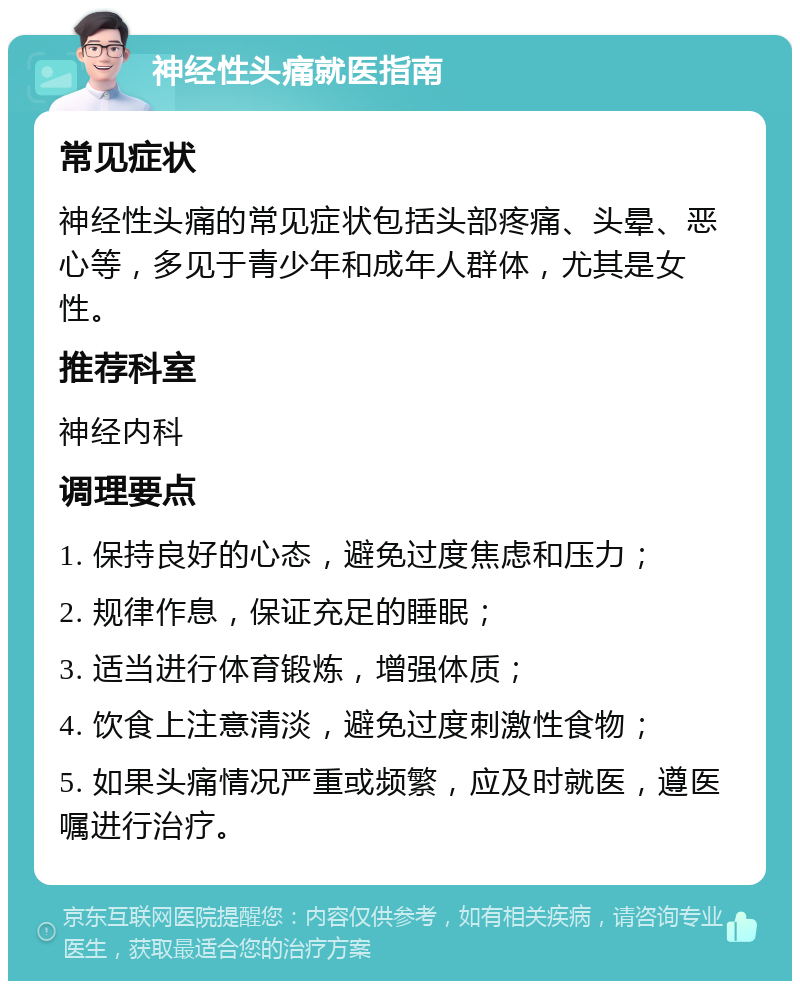 神经性头痛就医指南 常见症状 神经性头痛的常见症状包括头部疼痛、头晕、恶心等，多见于青少年和成年人群体，尤其是女性。 推荐科室 神经内科 调理要点 1. 保持良好的心态，避免过度焦虑和压力； 2. 规律作息，保证充足的睡眠； 3. 适当进行体育锻炼，增强体质； 4. 饮食上注意清淡，避免过度刺激性食物； 5. 如果头痛情况严重或频繁，应及时就医，遵医嘱进行治疗。