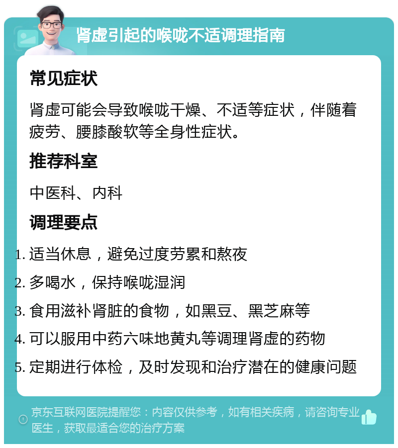 肾虚引起的喉咙不适调理指南 常见症状 肾虚可能会导致喉咙干燥、不适等症状，伴随着疲劳、腰膝酸软等全身性症状。 推荐科室 中医科、内科 调理要点 适当休息，避免过度劳累和熬夜 多喝水，保持喉咙湿润 食用滋补肾脏的食物，如黑豆、黑芝麻等 可以服用中药六味地黄丸等调理肾虚的药物 定期进行体检，及时发现和治疗潜在的健康问题