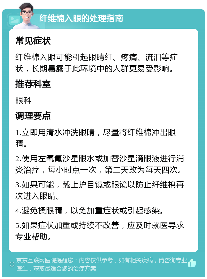 纤维棉入眼的处理指南 常见症状 纤维棉入眼可能引起眼睛红、疼痛、流泪等症状，长期暴露于此环境中的人群更易受影响。 推荐科室 眼科 调理要点 1.立即用清水冲洗眼睛，尽量将纤维棉冲出眼睛。 2.使用左氧氟沙星眼水或加替沙星滴眼液进行消炎治疗，每小时点一次，第二天改为每天四次。 3.如果可能，戴上护目镜或眼镜以防止纤维棉再次进入眼睛。 4.避免揉眼睛，以免加重症状或引起感染。 5.如果症状加重或持续不改善，应及时就医寻求专业帮助。