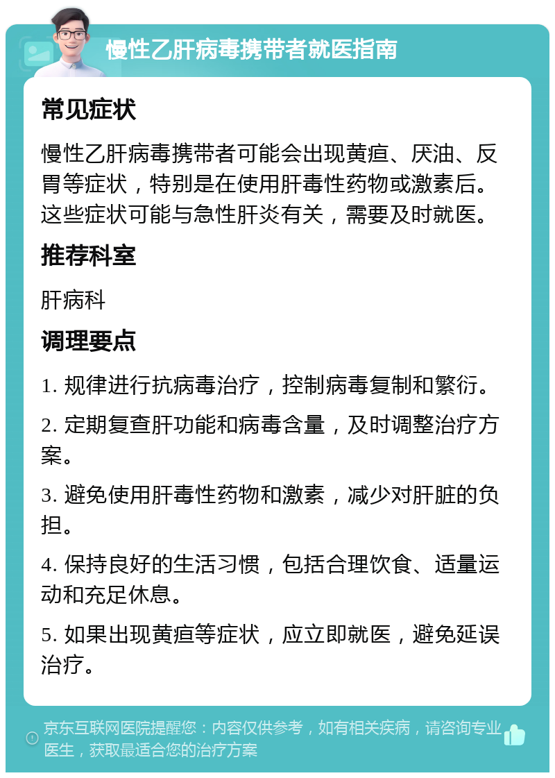 慢性乙肝病毒携带者就医指南 常见症状 慢性乙肝病毒携带者可能会出现黄疸、厌油、反胃等症状，特别是在使用肝毒性药物或激素后。这些症状可能与急性肝炎有关，需要及时就医。 推荐科室 肝病科 调理要点 1. 规律进行抗病毒治疗，控制病毒复制和繁衍。 2. 定期复查肝功能和病毒含量，及时调整治疗方案。 3. 避免使用肝毒性药物和激素，减少对肝脏的负担。 4. 保持良好的生活习惯，包括合理饮食、适量运动和充足休息。 5. 如果出现黄疸等症状，应立即就医，避免延误治疗。