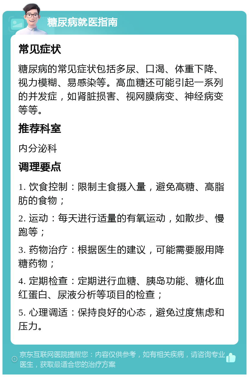 糖尿病就医指南 常见症状 糖尿病的常见症状包括多尿、口渴、体重下降、视力模糊、易感染等。高血糖还可能引起一系列的并发症，如肾脏损害、视网膜病变、神经病变等等。 推荐科室 内分泌科 调理要点 1. 饮食控制：限制主食摄入量，避免高糖、高脂肪的食物； 2. 运动：每天进行适量的有氧运动，如散步、慢跑等； 3. 药物治疗：根据医生的建议，可能需要服用降糖药物； 4. 定期检查：定期进行血糖、胰岛功能、糖化血红蛋白、尿液分析等项目的检查； 5. 心理调适：保持良好的心态，避免过度焦虑和压力。