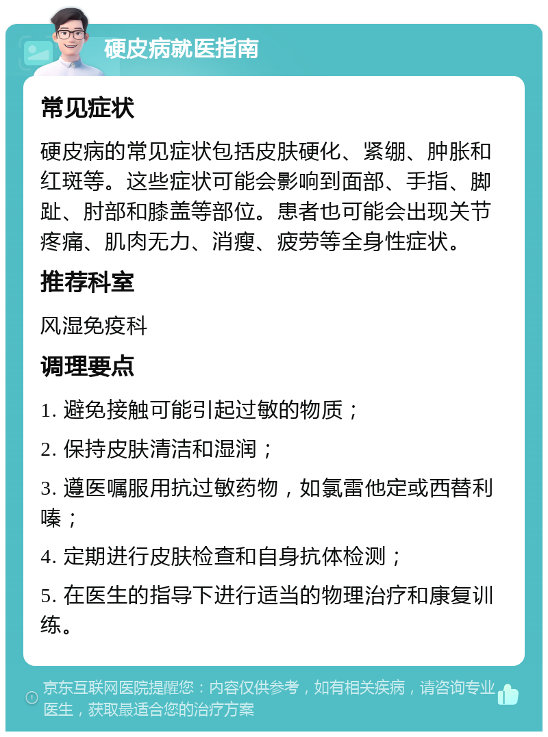 硬皮病就医指南 常见症状 硬皮病的常见症状包括皮肤硬化、紧绷、肿胀和红斑等。这些症状可能会影响到面部、手指、脚趾、肘部和膝盖等部位。患者也可能会出现关节疼痛、肌肉无力、消瘦、疲劳等全身性症状。 推荐科室 风湿免疫科 调理要点 1. 避免接触可能引起过敏的物质； 2. 保持皮肤清洁和湿润； 3. 遵医嘱服用抗过敏药物，如氯雷他定或西替利嗪； 4. 定期进行皮肤检查和自身抗体检测； 5. 在医生的指导下进行适当的物理治疗和康复训练。