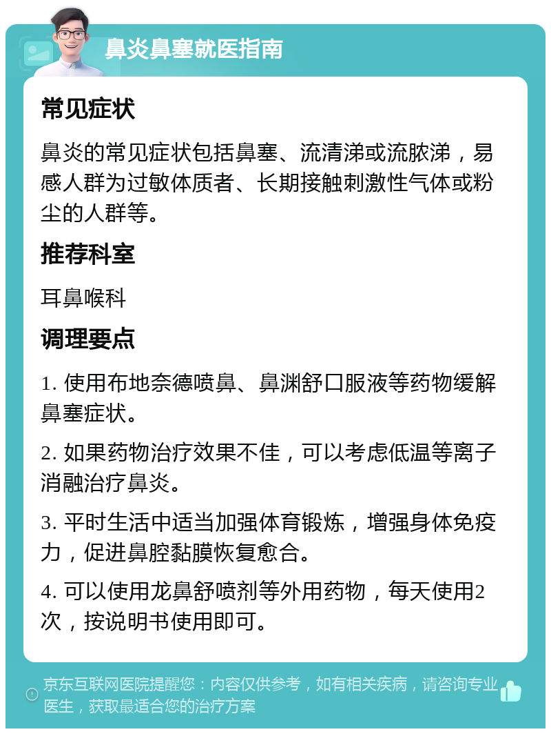 鼻炎鼻塞就医指南 常见症状 鼻炎的常见症状包括鼻塞、流清涕或流脓涕，易感人群为过敏体质者、长期接触刺激性气体或粉尘的人群等。 推荐科室 耳鼻喉科 调理要点 1. 使用布地奈德喷鼻、鼻渊舒口服液等药物缓解鼻塞症状。 2. 如果药物治疗效果不佳，可以考虑低温等离子消融治疗鼻炎。 3. 平时生活中适当加强体育锻炼，增强身体免疫力，促进鼻腔黏膜恢复愈合。 4. 可以使用龙鼻舒喷剂等外用药物，每天使用2次，按说明书使用即可。