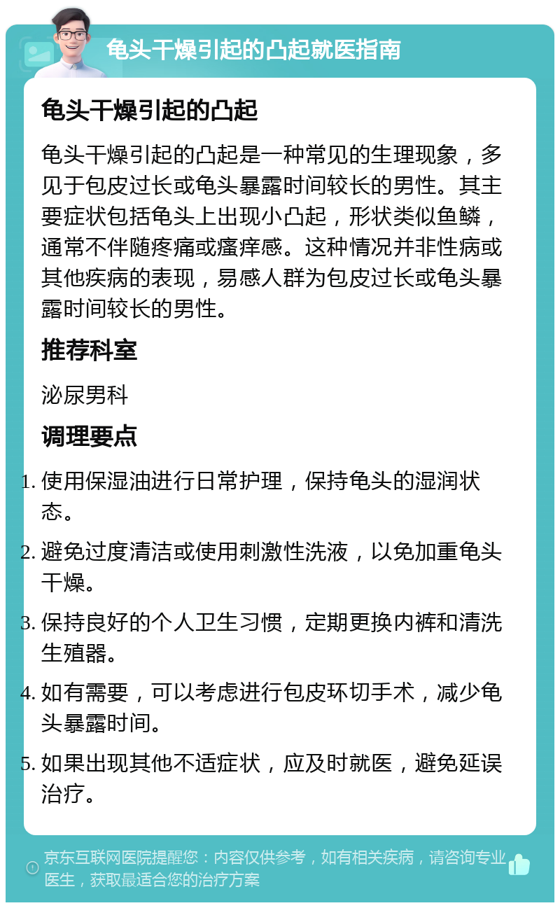 龟头干燥引起的凸起就医指南 龟头干燥引起的凸起 龟头干燥引起的凸起是一种常见的生理现象，多见于包皮过长或龟头暴露时间较长的男性。其主要症状包括龟头上出现小凸起，形状类似鱼鳞，通常不伴随疼痛或瘙痒感。这种情况并非性病或其他疾病的表现，易感人群为包皮过长或龟头暴露时间较长的男性。 推荐科室 泌尿男科 调理要点 使用保湿油进行日常护理，保持龟头的湿润状态。 避免过度清洁或使用刺激性洗液，以免加重龟头干燥。 保持良好的个人卫生习惯，定期更换内裤和清洗生殖器。 如有需要，可以考虑进行包皮环切手术，减少龟头暴露时间。 如果出现其他不适症状，应及时就医，避免延误治疗。