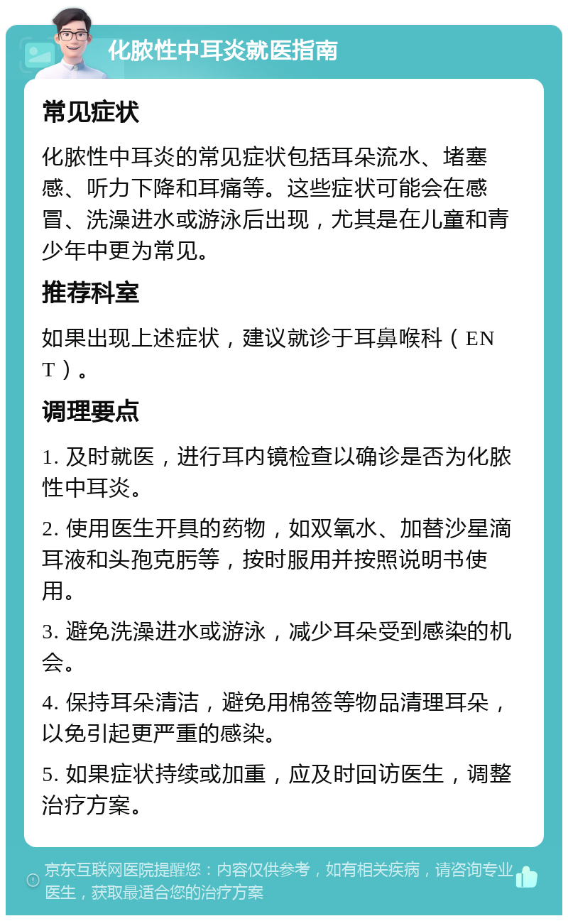 化脓性中耳炎就医指南 常见症状 化脓性中耳炎的常见症状包括耳朵流水、堵塞感、听力下降和耳痛等。这些症状可能会在感冒、洗澡进水或游泳后出现，尤其是在儿童和青少年中更为常见。 推荐科室 如果出现上述症状，建议就诊于耳鼻喉科（ENT）。 调理要点 1. 及时就医，进行耳内镜检查以确诊是否为化脓性中耳炎。 2. 使用医生开具的药物，如双氧水、加替沙星滴耳液和头孢克肟等，按时服用并按照说明书使用。 3. 避免洗澡进水或游泳，减少耳朵受到感染的机会。 4. 保持耳朵清洁，避免用棉签等物品清理耳朵，以免引起更严重的感染。 5. 如果症状持续或加重，应及时回访医生，调整治疗方案。