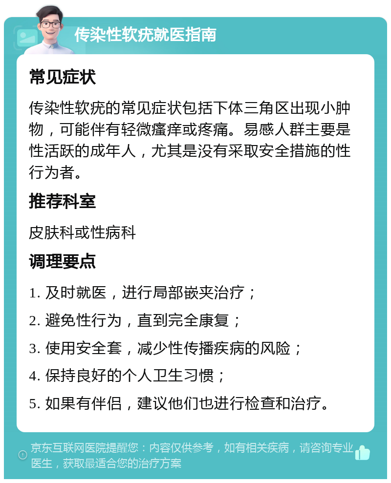 传染性软疣就医指南 常见症状 传染性软疣的常见症状包括下体三角区出现小肿物，可能伴有轻微瘙痒或疼痛。易感人群主要是性活跃的成年人，尤其是没有采取安全措施的性行为者。 推荐科室 皮肤科或性病科 调理要点 1. 及时就医，进行局部嵌夹治疗； 2. 避免性行为，直到完全康复； 3. 使用安全套，减少性传播疾病的风险； 4. 保持良好的个人卫生习惯； 5. 如果有伴侣，建议他们也进行检查和治疗。