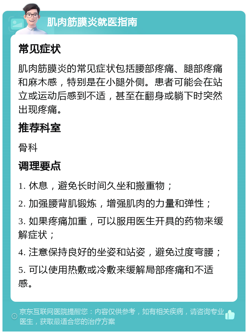 肌肉筋膜炎就医指南 常见症状 肌肉筋膜炎的常见症状包括腰部疼痛、腿部疼痛和麻木感，特别是在小腿外侧。患者可能会在站立或运动后感到不适，甚至在翻身或躺下时突然出现疼痛。 推荐科室 骨科 调理要点 1. 休息，避免长时间久坐和搬重物； 2. 加强腰背肌锻炼，增强肌肉的力量和弹性； 3. 如果疼痛加重，可以服用医生开具的药物来缓解症状； 4. 注意保持良好的坐姿和站姿，避免过度弯腰； 5. 可以使用热敷或冷敷来缓解局部疼痛和不适感。