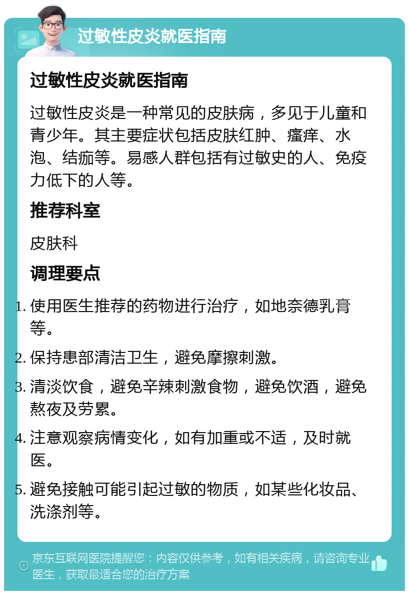 过敏性皮炎就医指南 过敏性皮炎就医指南 过敏性皮炎是一种常见的皮肤病，多见于儿童和青少年。其主要症状包括皮肤红肿、瘙痒、水泡、结痂等。易感人群包括有过敏史的人、免疫力低下的人等。 推荐科室 皮肤科 调理要点 使用医生推荐的药物进行治疗，如地奈德乳膏等。 保持患部清洁卫生，避免摩擦刺激。 清淡饮食，避免辛辣刺激食物，避免饮酒，避免熬夜及劳累。 注意观察病情变化，如有加重或不适，及时就医。 避免接触可能引起过敏的物质，如某些化妆品、洗涤剂等。