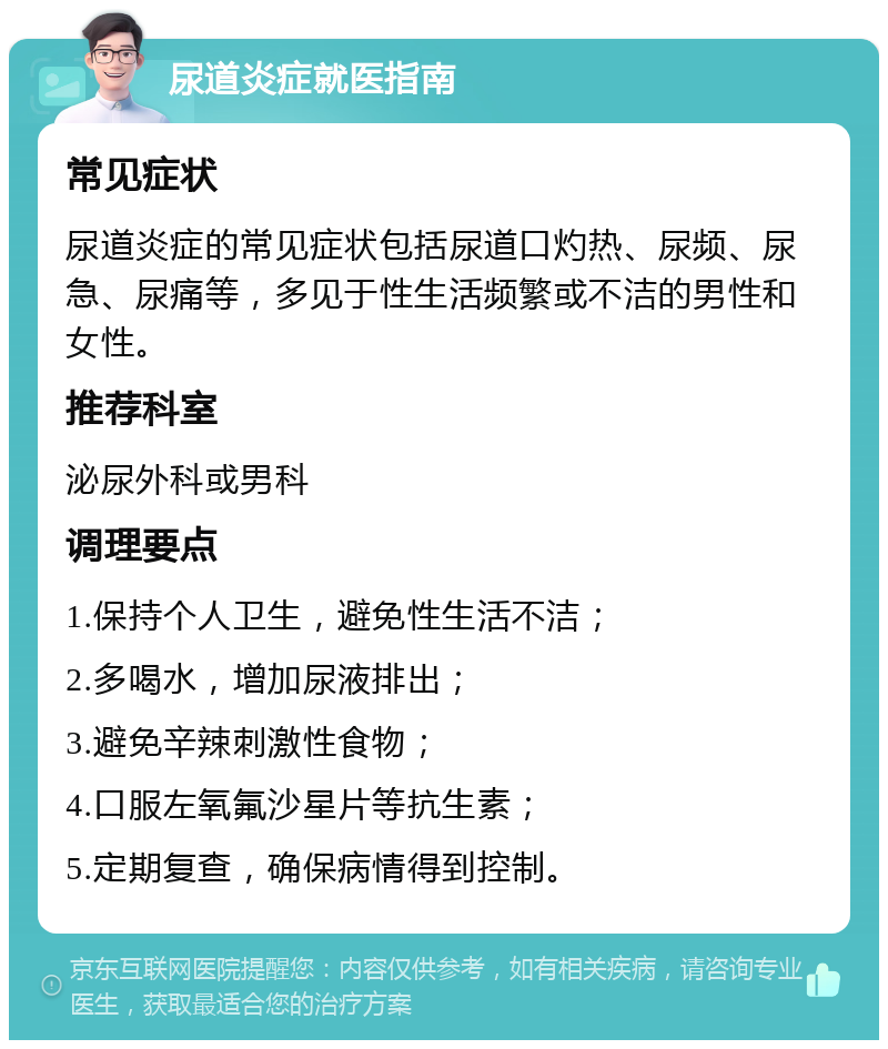 尿道炎症就医指南 常见症状 尿道炎症的常见症状包括尿道口灼热、尿频、尿急、尿痛等，多见于性生活频繁或不洁的男性和女性。 推荐科室 泌尿外科或男科 调理要点 1.保持个人卫生，避免性生活不洁； 2.多喝水，增加尿液排出； 3.避免辛辣刺激性食物； 4.口服左氧氟沙星片等抗生素； 5.定期复查，确保病情得到控制。