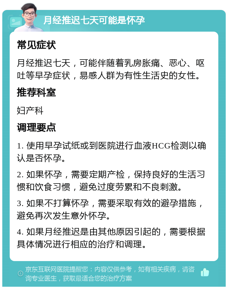 月经推迟七天可能是怀孕 常见症状 月经推迟七天，可能伴随着乳房胀痛、恶心、呕吐等早孕症状，易感人群为有性生活史的女性。 推荐科室 妇产科 调理要点 1. 使用早孕试纸或到医院进行血液HCG检测以确认是否怀孕。 2. 如果怀孕，需要定期产检，保持良好的生活习惯和饮食习惯，避免过度劳累和不良刺激。 3. 如果不打算怀孕，需要采取有效的避孕措施，避免再次发生意外怀孕。 4. 如果月经推迟是由其他原因引起的，需要根据具体情况进行相应的治疗和调理。