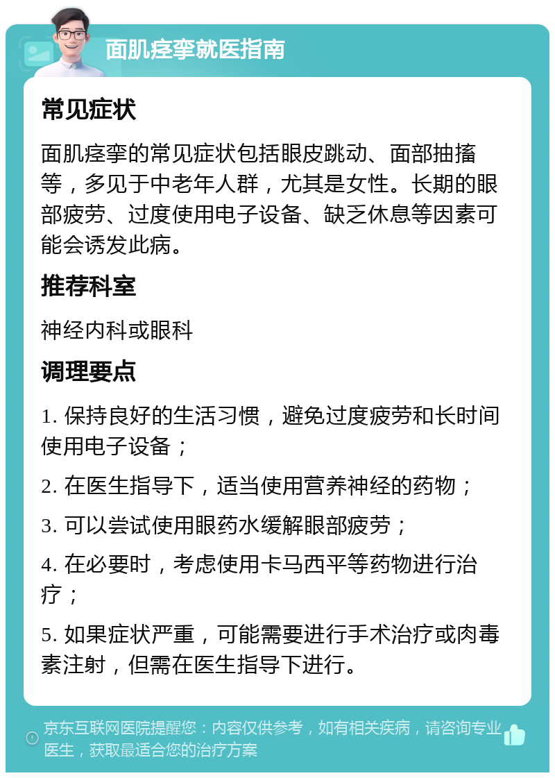 面肌痉挛就医指南 常见症状 面肌痉挛的常见症状包括眼皮跳动、面部抽搐等，多见于中老年人群，尤其是女性。长期的眼部疲劳、过度使用电子设备、缺乏休息等因素可能会诱发此病。 推荐科室 神经内科或眼科 调理要点 1. 保持良好的生活习惯，避免过度疲劳和长时间使用电子设备； 2. 在医生指导下，适当使用营养神经的药物； 3. 可以尝试使用眼药水缓解眼部疲劳； 4. 在必要时，考虑使用卡马西平等药物进行治疗； 5. 如果症状严重，可能需要进行手术治疗或肉毒素注射，但需在医生指导下进行。