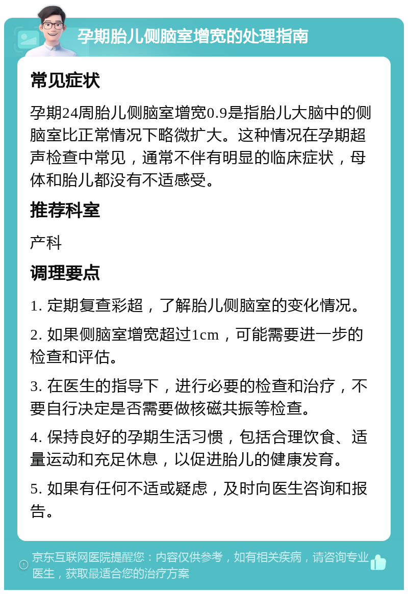 孕期胎儿侧脑室增宽的处理指南 常见症状 孕期24周胎儿侧脑室增宽0.9是指胎儿大脑中的侧脑室比正常情况下略微扩大。这种情况在孕期超声检查中常见，通常不伴有明显的临床症状，母体和胎儿都没有不适感受。 推荐科室 产科 调理要点 1. 定期复查彩超，了解胎儿侧脑室的变化情况。 2. 如果侧脑室增宽超过1cm，可能需要进一步的检查和评估。 3. 在医生的指导下，进行必要的检查和治疗，不要自行决定是否需要做核磁共振等检查。 4. 保持良好的孕期生活习惯，包括合理饮食、适量运动和充足休息，以促进胎儿的健康发育。 5. 如果有任何不适或疑虑，及时向医生咨询和报告。