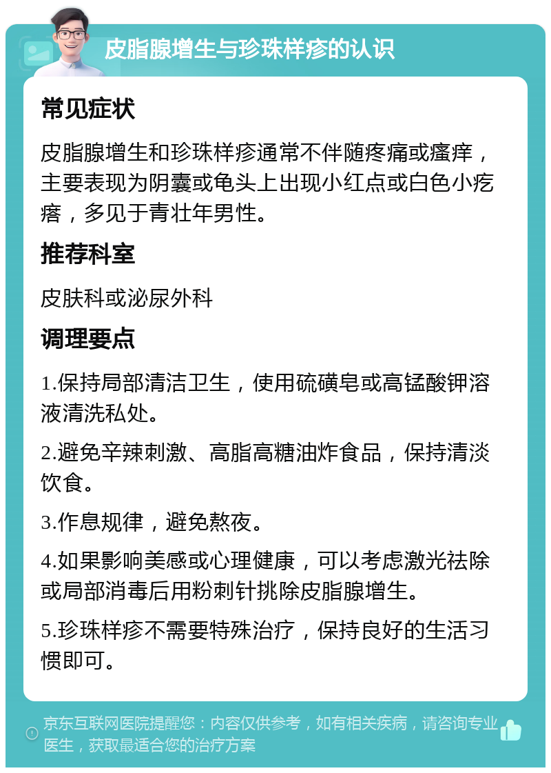 皮脂腺增生与珍珠样疹的认识 常见症状 皮脂腺增生和珍珠样疹通常不伴随疼痛或瘙痒，主要表现为阴囊或龟头上出现小红点或白色小疙瘩，多见于青壮年男性。 推荐科室 皮肤科或泌尿外科 调理要点 1.保持局部清洁卫生，使用硫磺皂或高锰酸钾溶液清洗私处。 2.避免辛辣刺激、高脂高糖油炸食品，保持清淡饮食。 3.作息规律，避免熬夜。 4.如果影响美感或心理健康，可以考虑激光祛除或局部消毒后用粉刺针挑除皮脂腺增生。 5.珍珠样疹不需要特殊治疗，保持良好的生活习惯即可。