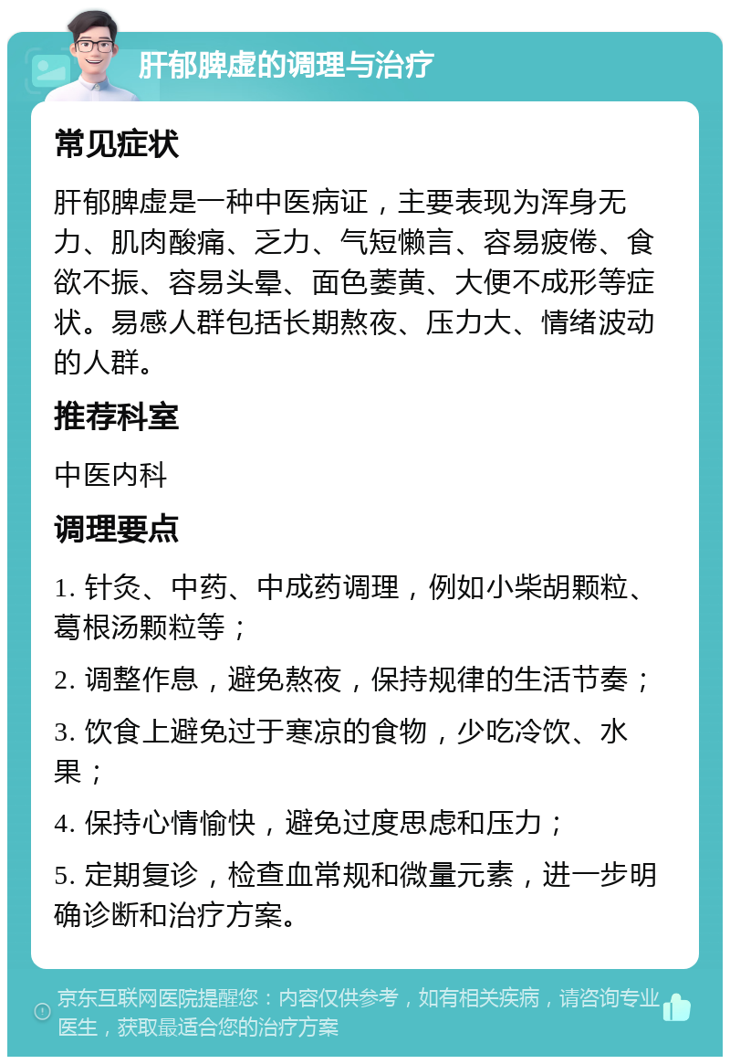 肝郁脾虚的调理与治疗 常见症状 肝郁脾虚是一种中医病证，主要表现为浑身无力、肌肉酸痛、乏力、气短懒言、容易疲倦、食欲不振、容易头晕、面色萎黄、大便不成形等症状。易感人群包括长期熬夜、压力大、情绪波动的人群。 推荐科室 中医内科 调理要点 1. 针灸、中药、中成药调理，例如小柴胡颗粒、葛根汤颗粒等； 2. 调整作息，避免熬夜，保持规律的生活节奏； 3. 饮食上避免过于寒凉的食物，少吃冷饮、水果； 4. 保持心情愉快，避免过度思虑和压力； 5. 定期复诊，检查血常规和微量元素，进一步明确诊断和治疗方案。