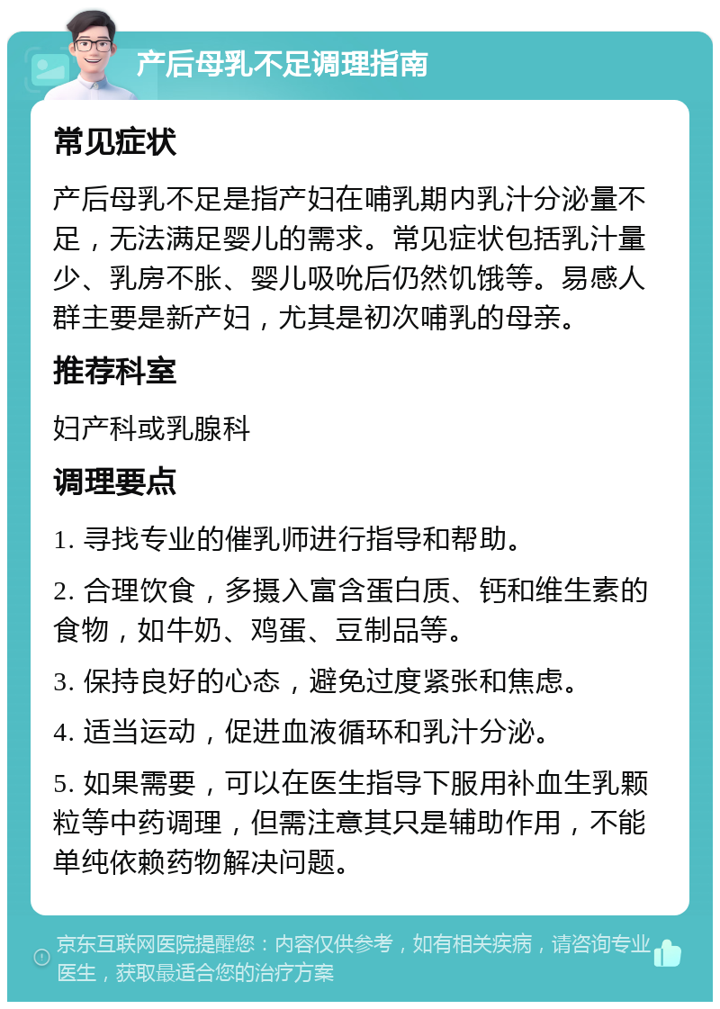 产后母乳不足调理指南 常见症状 产后母乳不足是指产妇在哺乳期内乳汁分泌量不足，无法满足婴儿的需求。常见症状包括乳汁量少、乳房不胀、婴儿吸吮后仍然饥饿等。易感人群主要是新产妇，尤其是初次哺乳的母亲。 推荐科室 妇产科或乳腺科 调理要点 1. 寻找专业的催乳师进行指导和帮助。 2. 合理饮食，多摄入富含蛋白质、钙和维生素的食物，如牛奶、鸡蛋、豆制品等。 3. 保持良好的心态，避免过度紧张和焦虑。 4. 适当运动，促进血液循环和乳汁分泌。 5. 如果需要，可以在医生指导下服用补血生乳颗粒等中药调理，但需注意其只是辅助作用，不能单纯依赖药物解决问题。