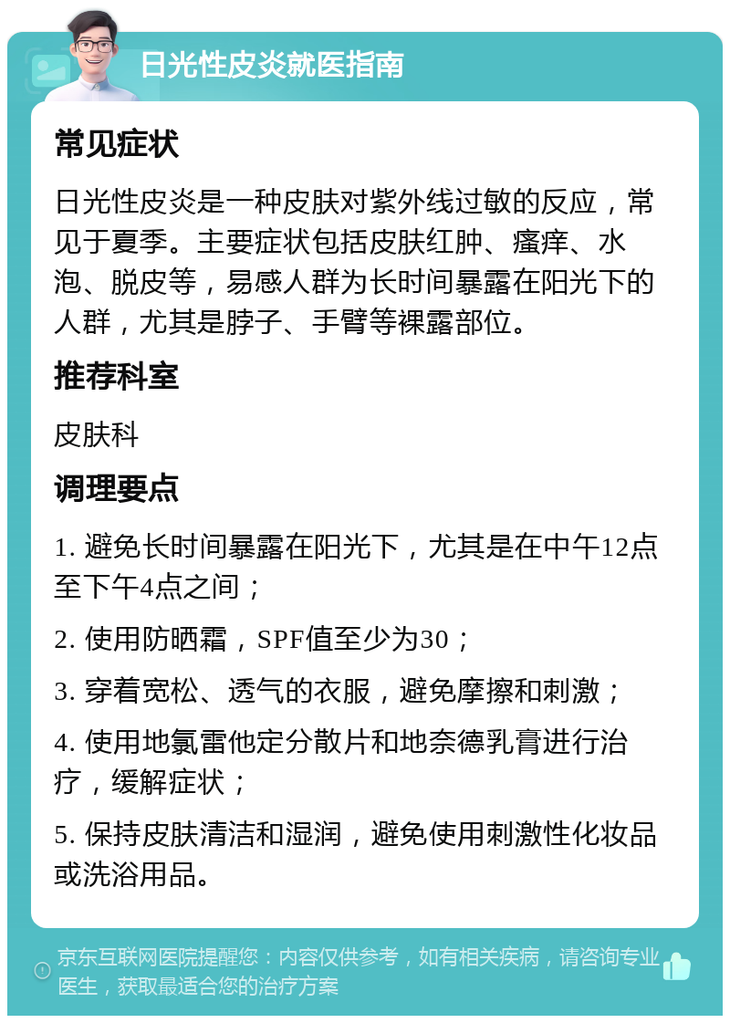 日光性皮炎就医指南 常见症状 日光性皮炎是一种皮肤对紫外线过敏的反应，常见于夏季。主要症状包括皮肤红肿、瘙痒、水泡、脱皮等，易感人群为长时间暴露在阳光下的人群，尤其是脖子、手臂等裸露部位。 推荐科室 皮肤科 调理要点 1. 避免长时间暴露在阳光下，尤其是在中午12点至下午4点之间； 2. 使用防晒霜，SPF值至少为30； 3. 穿着宽松、透气的衣服，避免摩擦和刺激； 4. 使用地氯雷他定分散片和地奈德乳膏进行治疗，缓解症状； 5. 保持皮肤清洁和湿润，避免使用刺激性化妆品或洗浴用品。