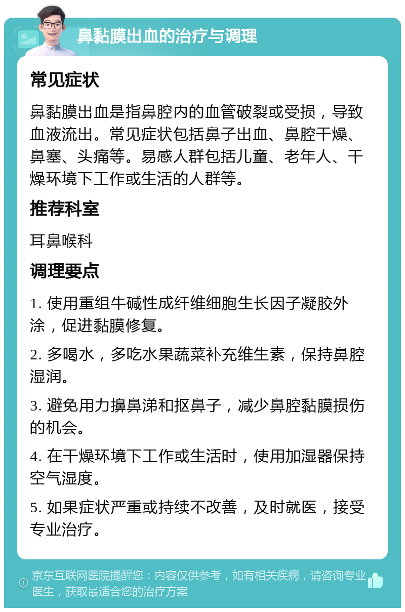 鼻黏膜出血的治疗与调理 常见症状 鼻黏膜出血是指鼻腔内的血管破裂或受损，导致血液流出。常见症状包括鼻子出血、鼻腔干燥、鼻塞、头痛等。易感人群包括儿童、老年人、干燥环境下工作或生活的人群等。 推荐科室 耳鼻喉科 调理要点 1. 使用重组牛碱性成纤维细胞生长因子凝胶外涂，促进黏膜修复。 2. 多喝水，多吃水果蔬菜补充维生素，保持鼻腔湿润。 3. 避免用力擤鼻涕和抠鼻子，减少鼻腔黏膜损伤的机会。 4. 在干燥环境下工作或生活时，使用加湿器保持空气湿度。 5. 如果症状严重或持续不改善，及时就医，接受专业治疗。