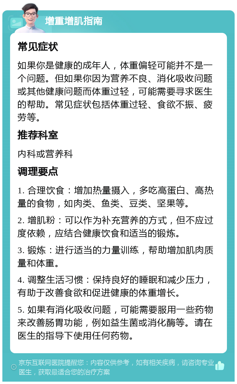 增重增肌指南 常见症状 如果你是健康的成年人，体重偏轻可能并不是一个问题。但如果你因为营养不良、消化吸收问题或其他健康问题而体重过轻，可能需要寻求医生的帮助。常见症状包括体重过轻、食欲不振、疲劳等。 推荐科室 内科或营养科 调理要点 1. 合理饮食：增加热量摄入，多吃高蛋白、高热量的食物，如肉类、鱼类、豆类、坚果等。 2. 增肌粉：可以作为补充营养的方式，但不应过度依赖，应结合健康饮食和适当的锻炼。 3. 锻炼：进行适当的力量训练，帮助增加肌肉质量和体重。 4. 调整生活习惯：保持良好的睡眠和减少压力，有助于改善食欲和促进健康的体重增长。 5. 如果有消化吸收问题，可能需要服用一些药物来改善肠胃功能，例如益生菌或消化酶等。请在医生的指导下使用任何药物。