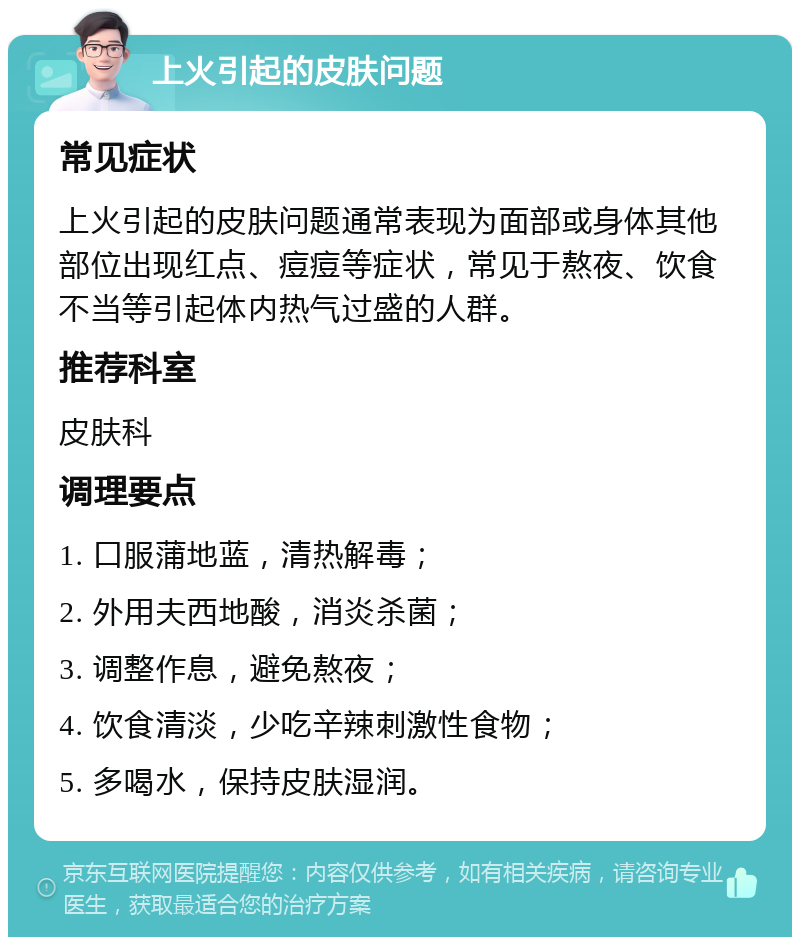 上火引起的皮肤问题 常见症状 上火引起的皮肤问题通常表现为面部或身体其他部位出现红点、痘痘等症状，常见于熬夜、饮食不当等引起体内热气过盛的人群。 推荐科室 皮肤科 调理要点 1. 口服蒲地蓝，清热解毒； 2. 外用夫西地酸，消炎杀菌； 3. 调整作息，避免熬夜； 4. 饮食清淡，少吃辛辣刺激性食物； 5. 多喝水，保持皮肤湿润。