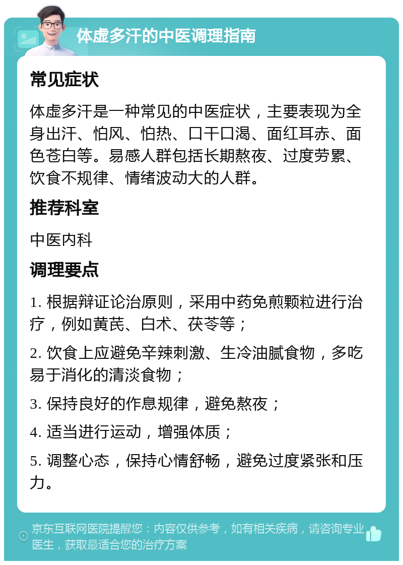 体虚多汗的中医调理指南 常见症状 体虚多汗是一种常见的中医症状，主要表现为全身出汗、怕风、怕热、口干口渴、面红耳赤、面色苍白等。易感人群包括长期熬夜、过度劳累、饮食不规律、情绪波动大的人群。 推荐科室 中医内科 调理要点 1. 根据辩证论治原则，采用中药免煎颗粒进行治疗，例如黄芪、白术、茯苓等； 2. 饮食上应避免辛辣刺激、生冷油腻食物，多吃易于消化的清淡食物； 3. 保持良好的作息规律，避免熬夜； 4. 适当进行运动，增强体质； 5. 调整心态，保持心情舒畅，避免过度紧张和压力。