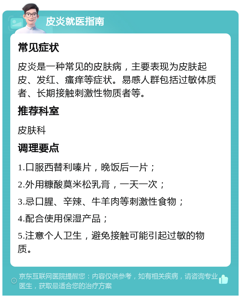 皮炎就医指南 常见症状 皮炎是一种常见的皮肤病，主要表现为皮肤起皮、发红、瘙痒等症状。易感人群包括过敏体质者、长期接触刺激性物质者等。 推荐科室 皮肤科 调理要点 1.口服西替利嗪片，晚饭后一片； 2.外用糠酸莫米松乳膏，一天一次； 3.忌口腥、辛辣、牛羊肉等刺激性食物； 4.配合使用保湿产品； 5.注意个人卫生，避免接触可能引起过敏的物质。