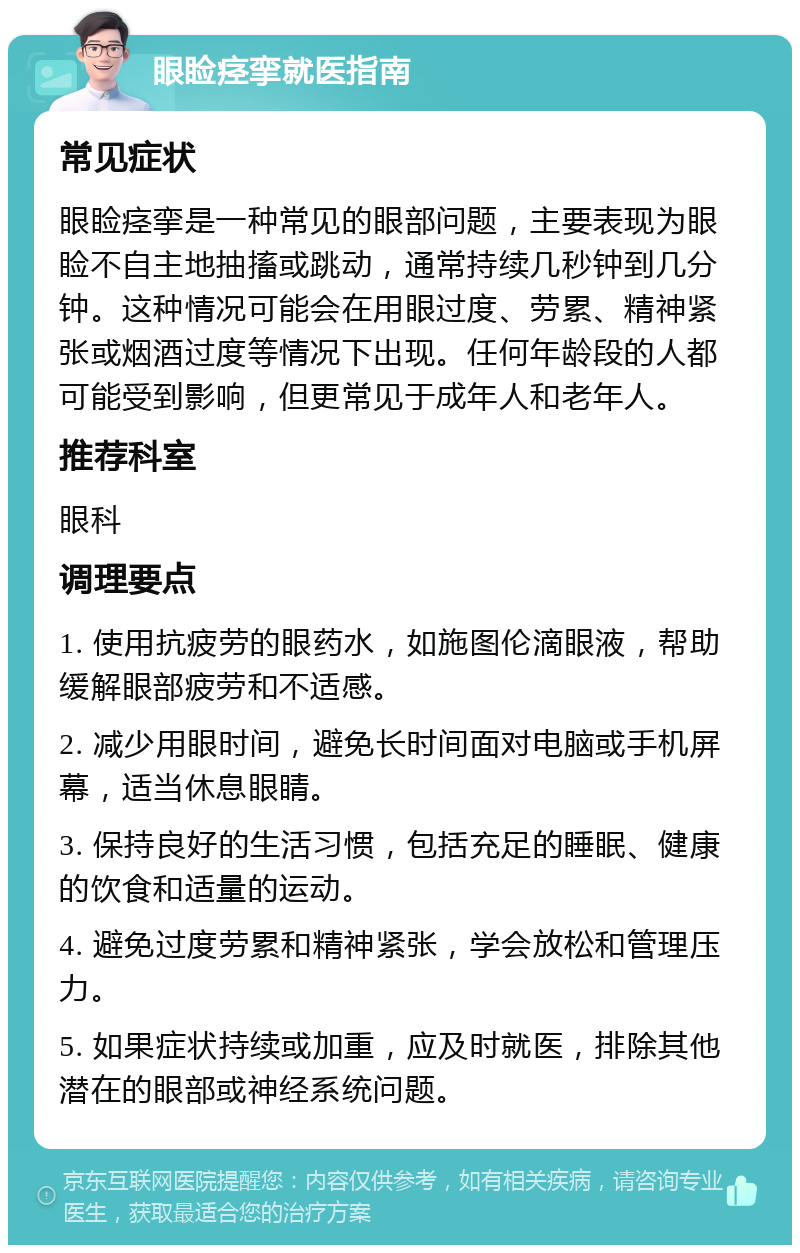 眼睑痉挛就医指南 常见症状 眼睑痉挛是一种常见的眼部问题，主要表现为眼睑不自主地抽搐或跳动，通常持续几秒钟到几分钟。这种情况可能会在用眼过度、劳累、精神紧张或烟酒过度等情况下出现。任何年龄段的人都可能受到影响，但更常见于成年人和老年人。 推荐科室 眼科 调理要点 1. 使用抗疲劳的眼药水，如施图伦滴眼液，帮助缓解眼部疲劳和不适感。 2. 减少用眼时间，避免长时间面对电脑或手机屏幕，适当休息眼睛。 3. 保持良好的生活习惯，包括充足的睡眠、健康的饮食和适量的运动。 4. 避免过度劳累和精神紧张，学会放松和管理压力。 5. 如果症状持续或加重，应及时就医，排除其他潜在的眼部或神经系统问题。