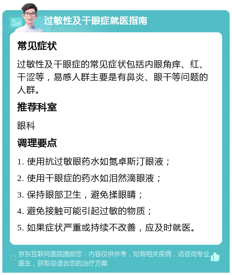 过敏性及干眼症就医指南 常见症状 过敏性及干眼症的常见症状包括内眼角痒、红、干涩等，易感人群主要是有鼻炎、眼干等问题的人群。 推荐科室 眼科 调理要点 1. 使用抗过敏眼药水如氮卓斯汀眼液； 2. 使用干眼症的药水如泪然滴眼液； 3. 保持眼部卫生，避免揉眼睛； 4. 避免接触可能引起过敏的物质； 5. 如果症状严重或持续不改善，应及时就医。