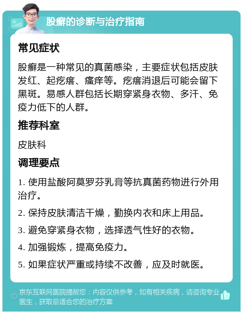 股癣的诊断与治疗指南 常见症状 股癣是一种常见的真菌感染，主要症状包括皮肤发红、起疙瘩、瘙痒等。疙瘩消退后可能会留下黑斑。易感人群包括长期穿紧身衣物、多汗、免疫力低下的人群。 推荐科室 皮肤科 调理要点 1. 使用盐酸阿莫罗芬乳膏等抗真菌药物进行外用治疗。 2. 保持皮肤清洁干燥，勤换内衣和床上用品。 3. 避免穿紧身衣物，选择透气性好的衣物。 4. 加强锻炼，提高免疫力。 5. 如果症状严重或持续不改善，应及时就医。