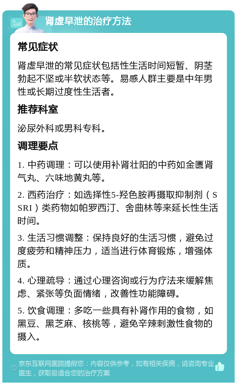 肾虚早泄的治疗方法 常见症状 肾虚早泄的常见症状包括性生活时间短暂、阴茎勃起不坚或半软状态等。易感人群主要是中年男性或长期过度性生活者。 推荐科室 泌尿外科或男科专科。 调理要点 1. 中药调理：可以使用补肾壮阳的中药如金匮肾气丸、六味地黄丸等。 2. 西药治疗：如选择性5-羟色胺再摄取抑制剂（SSRI）类药物如帕罗西汀、舍曲林等来延长性生活时间。 3. 生活习惯调整：保持良好的生活习惯，避免过度疲劳和精神压力，适当进行体育锻炼，增强体质。 4. 心理疏导：通过心理咨询或行为疗法来缓解焦虑、紧张等负面情绪，改善性功能障碍。 5. 饮食调理：多吃一些具有补肾作用的食物，如黑豆、黑芝麻、核桃等，避免辛辣刺激性食物的摄入。