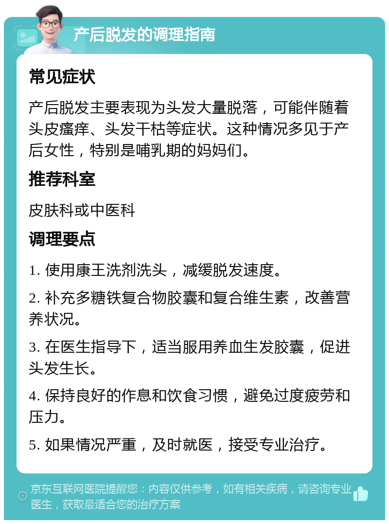 产后脱发的调理指南 常见症状 产后脱发主要表现为头发大量脱落，可能伴随着头皮瘙痒、头发干枯等症状。这种情况多见于产后女性，特别是哺乳期的妈妈们。 推荐科室 皮肤科或中医科 调理要点 1. 使用康王洗剂洗头，减缓脱发速度。 2. 补充多糖铁复合物胶囊和复合维生素，改善营养状况。 3. 在医生指导下，适当服用养血生发胶囊，促进头发生长。 4. 保持良好的作息和饮食习惯，避免过度疲劳和压力。 5. 如果情况严重，及时就医，接受专业治疗。