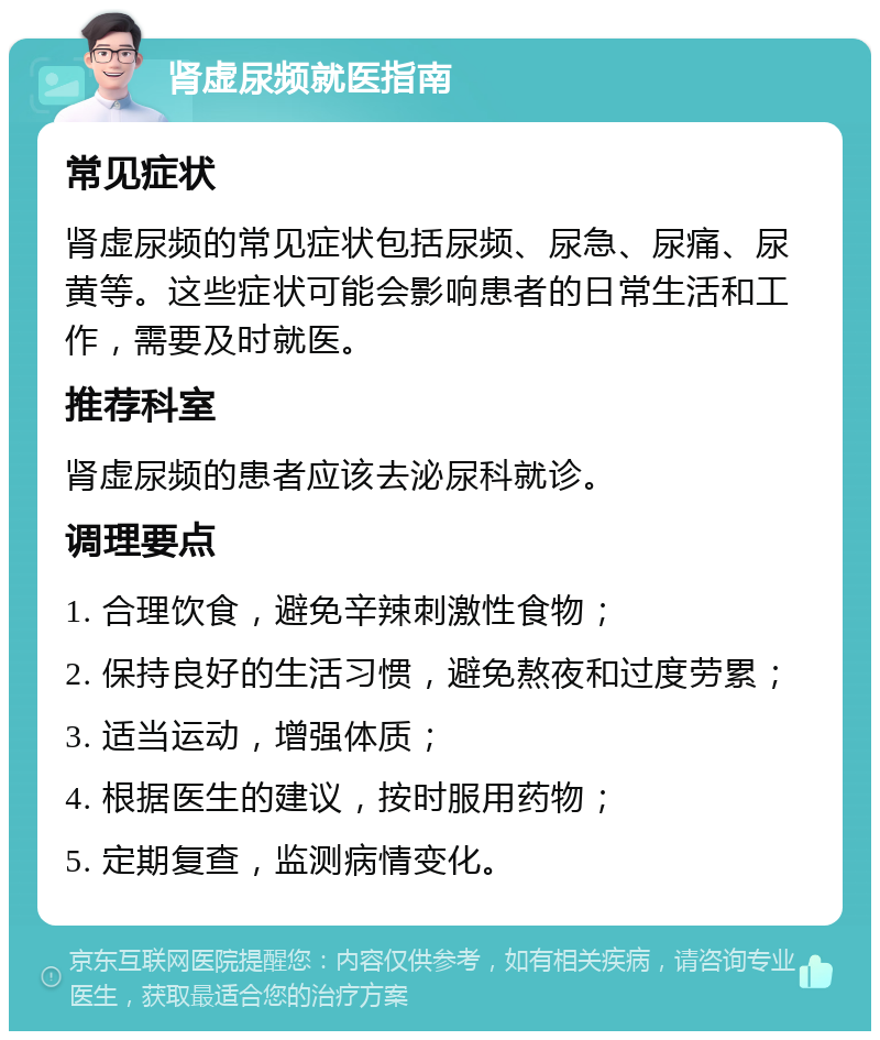 肾虚尿频就医指南 常见症状 肾虚尿频的常见症状包括尿频、尿急、尿痛、尿黄等。这些症状可能会影响患者的日常生活和工作，需要及时就医。 推荐科室 肾虚尿频的患者应该去泌尿科就诊。 调理要点 1. 合理饮食，避免辛辣刺激性食物； 2. 保持良好的生活习惯，避免熬夜和过度劳累； 3. 适当运动，增强体质； 4. 根据医生的建议，按时服用药物； 5. 定期复查，监测病情变化。