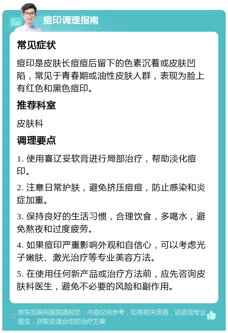 痘印调理指南 常见症状 痘印是皮肤长痘痘后留下的色素沉着或皮肤凹陷，常见于青春期或油性皮肤人群，表现为脸上有红色和黑色痘印。 推荐科室 皮肤科 调理要点 1. 使用喜辽妥软膏进行局部治疗，帮助淡化痘印。 2. 注意日常护肤，避免挤压痘痘，防止感染和炎症加重。 3. 保持良好的生活习惯，合理饮食，多喝水，避免熬夜和过度疲劳。 4. 如果痘印严重影响外观和自信心，可以考虑光子嫩肤、激光治疗等专业美容方法。 5. 在使用任何新产品或治疗方法前，应先咨询皮肤科医生，避免不必要的风险和副作用。