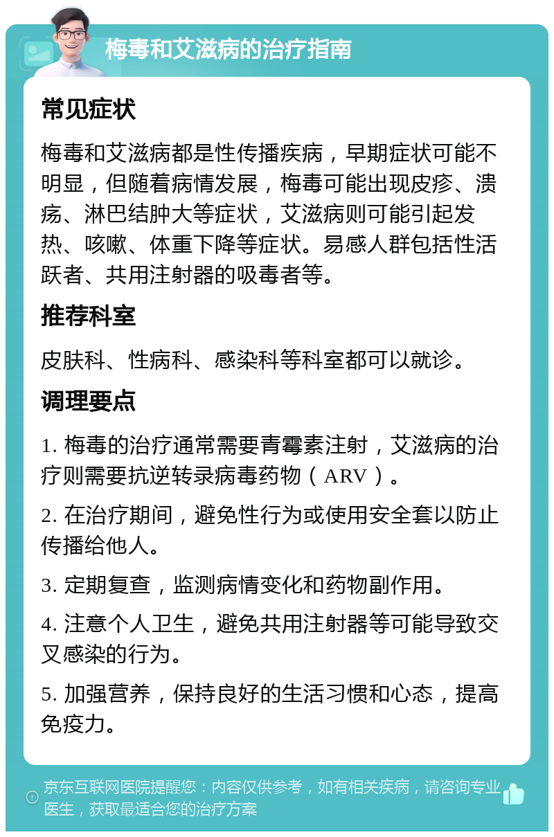 梅毒和艾滋病的治疗指南 常见症状 梅毒和艾滋病都是性传播疾病，早期症状可能不明显，但随着病情发展，梅毒可能出现皮疹、溃疡、淋巴结肿大等症状，艾滋病则可能引起发热、咳嗽、体重下降等症状。易感人群包括性活跃者、共用注射器的吸毒者等。 推荐科室 皮肤科、性病科、感染科等科室都可以就诊。 调理要点 1. 梅毒的治疗通常需要青霉素注射，艾滋病的治疗则需要抗逆转录病毒药物（ARV）。 2. 在治疗期间，避免性行为或使用安全套以防止传播给他人。 3. 定期复查，监测病情变化和药物副作用。 4. 注意个人卫生，避免共用注射器等可能导致交叉感染的行为。 5. 加强营养，保持良好的生活习惯和心态，提高免疫力。