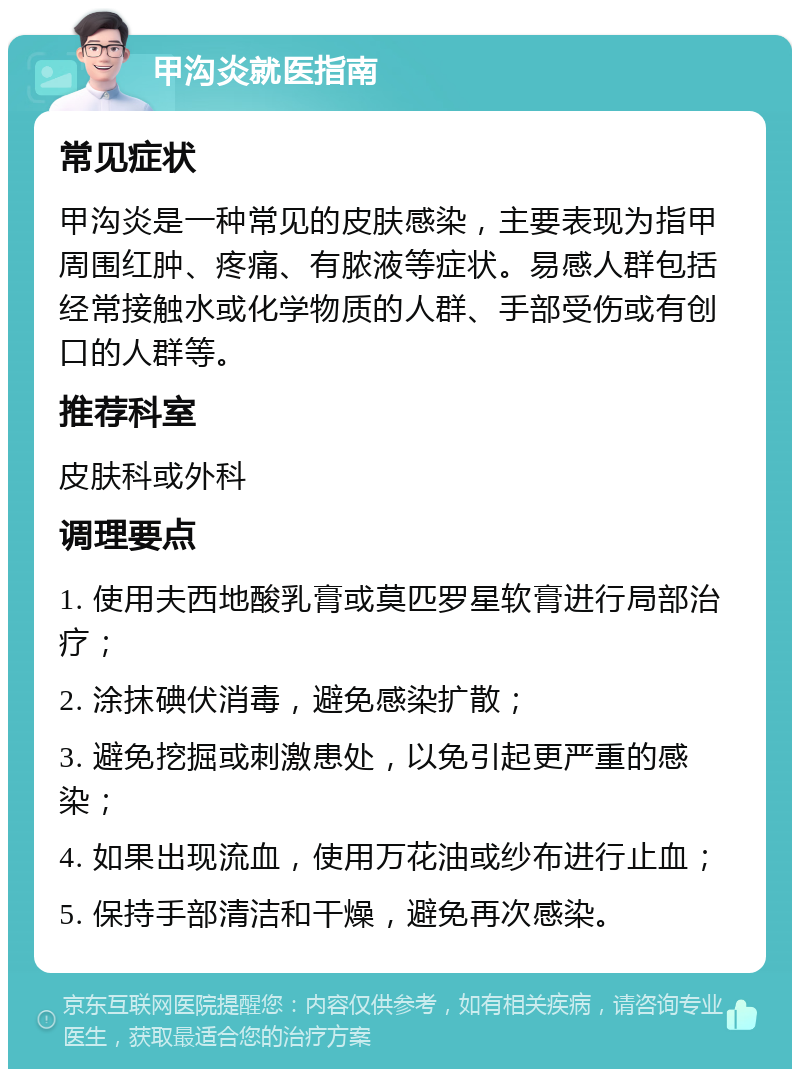 甲沟炎就医指南 常见症状 甲沟炎是一种常见的皮肤感染，主要表现为指甲周围红肿、疼痛、有脓液等症状。易感人群包括经常接触水或化学物质的人群、手部受伤或有创口的人群等。 推荐科室 皮肤科或外科 调理要点 1. 使用夫西地酸乳膏或莫匹罗星软膏进行局部治疗； 2. 涂抹碘伏消毒，避免感染扩散； 3. 避免挖掘或刺激患处，以免引起更严重的感染； 4. 如果出现流血，使用万花油或纱布进行止血； 5. 保持手部清洁和干燥，避免再次感染。