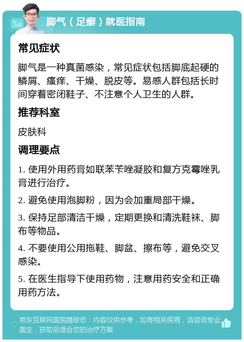 脚气（足癣）就医指南 常见症状 脚气是一种真菌感染，常见症状包括脚底起硬的鳞屑、瘙痒、干燥、脱皮等。易感人群包括长时间穿着密闭鞋子、不注意个人卫生的人群。 推荐科室 皮肤科 调理要点 1. 使用外用药膏如联苯苄唑凝胶和复方克霉唑乳膏进行治疗。 2. 避免使用泡脚粉，因为会加重局部干燥。 3. 保持足部清洁干燥，定期更换和清洗鞋袜、脚布等物品。 4. 不要使用公用拖鞋、脚盆、擦布等，避免交叉感染。 5. 在医生指导下使用药物，注意用药安全和正确用药方法。