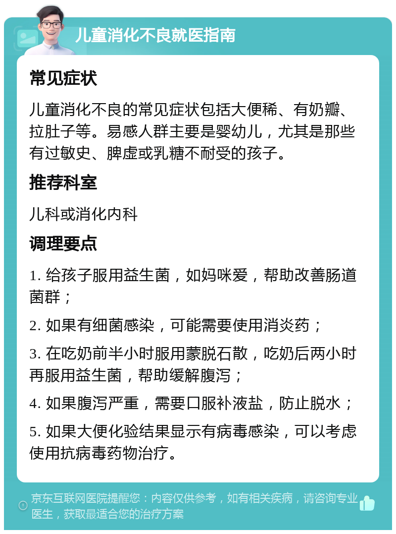 儿童消化不良就医指南 常见症状 儿童消化不良的常见症状包括大便稀、有奶瓣、拉肚子等。易感人群主要是婴幼儿，尤其是那些有过敏史、脾虚或乳糖不耐受的孩子。 推荐科室 儿科或消化内科 调理要点 1. 给孩子服用益生菌，如妈咪爱，帮助改善肠道菌群； 2. 如果有细菌感染，可能需要使用消炎药； 3. 在吃奶前半小时服用蒙脱石散，吃奶后两小时再服用益生菌，帮助缓解腹泻； 4. 如果腹泻严重，需要口服补液盐，防止脱水； 5. 如果大便化验结果显示有病毒感染，可以考虑使用抗病毒药物治疗。