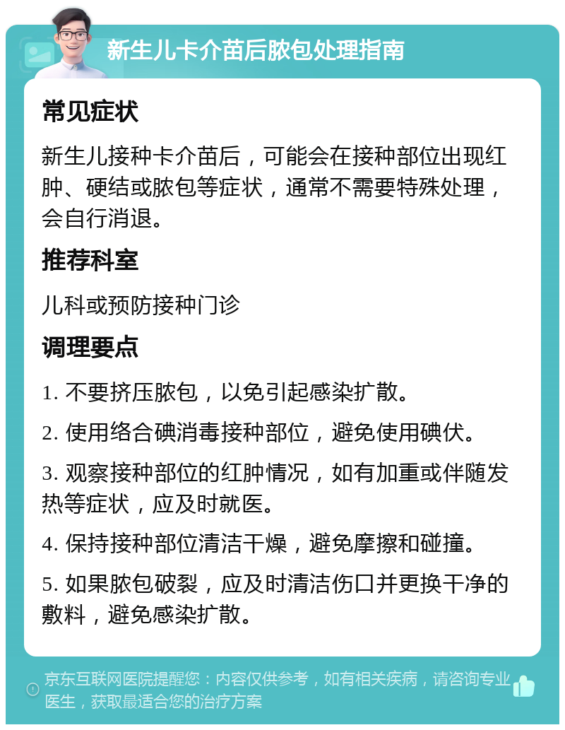 新生儿卡介苗后脓包处理指南 常见症状 新生儿接种卡介苗后，可能会在接种部位出现红肿、硬结或脓包等症状，通常不需要特殊处理，会自行消退。 推荐科室 儿科或预防接种门诊 调理要点 1. 不要挤压脓包，以免引起感染扩散。 2. 使用络合碘消毒接种部位，避免使用碘伏。 3. 观察接种部位的红肿情况，如有加重或伴随发热等症状，应及时就医。 4. 保持接种部位清洁干燥，避免摩擦和碰撞。 5. 如果脓包破裂，应及时清洁伤口并更换干净的敷料，避免感染扩散。