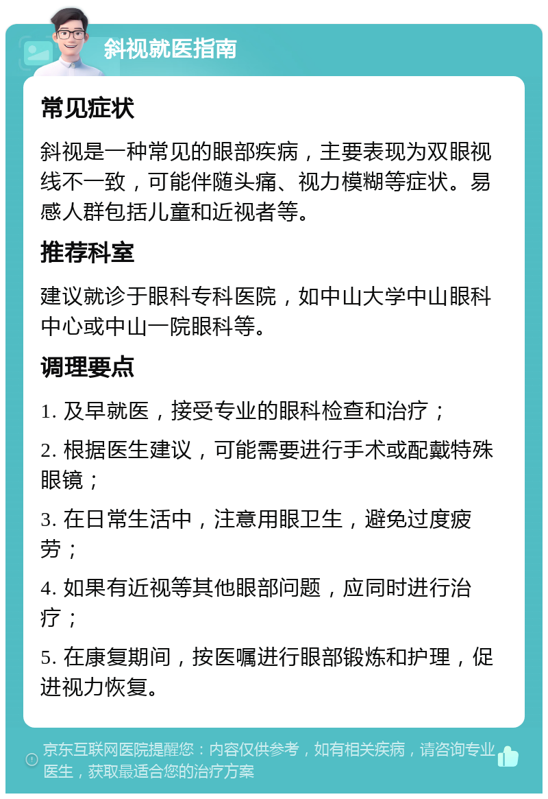 斜视就医指南 常见症状 斜视是一种常见的眼部疾病，主要表现为双眼视线不一致，可能伴随头痛、视力模糊等症状。易感人群包括儿童和近视者等。 推荐科室 建议就诊于眼科专科医院，如中山大学中山眼科中心或中山一院眼科等。 调理要点 1. 及早就医，接受专业的眼科检查和治疗； 2. 根据医生建议，可能需要进行手术或配戴特殊眼镜； 3. 在日常生活中，注意用眼卫生，避免过度疲劳； 4. 如果有近视等其他眼部问题，应同时进行治疗； 5. 在康复期间，按医嘱进行眼部锻炼和护理，促进视力恢复。