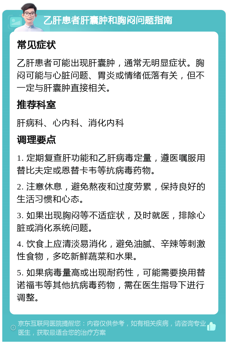 乙肝患者肝囊肿和胸闷问题指南 常见症状 乙肝患者可能出现肝囊肿，通常无明显症状。胸闷可能与心脏问题、胃炎或情绪低落有关，但不一定与肝囊肿直接相关。 推荐科室 肝病科、心内科、消化内科 调理要点 1. 定期复查肝功能和乙肝病毒定量，遵医嘱服用替比夫定或恩替卡韦等抗病毒药物。 2. 注意休息，避免熬夜和过度劳累，保持良好的生活习惯和心态。 3. 如果出现胸闷等不适症状，及时就医，排除心脏或消化系统问题。 4. 饮食上应清淡易消化，避免油腻、辛辣等刺激性食物，多吃新鲜蔬菜和水果。 5. 如果病毒量高或出现耐药性，可能需要换用替诺福韦等其他抗病毒药物，需在医生指导下进行调整。