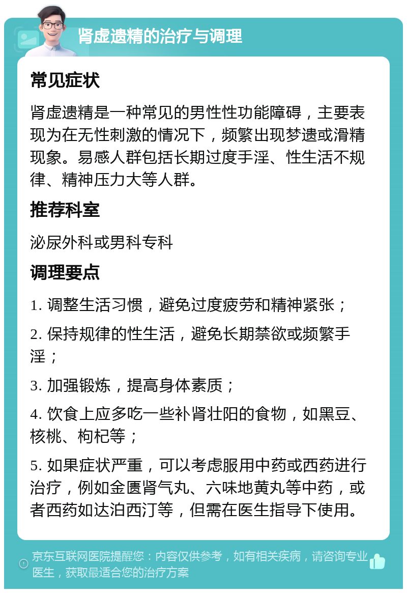 肾虚遗精的治疗与调理 常见症状 肾虚遗精是一种常见的男性性功能障碍，主要表现为在无性刺激的情况下，频繁出现梦遗或滑精现象。易感人群包括长期过度手淫、性生活不规律、精神压力大等人群。 推荐科室 泌尿外科或男科专科 调理要点 1. 调整生活习惯，避免过度疲劳和精神紧张； 2. 保持规律的性生活，避免长期禁欲或频繁手淫； 3. 加强锻炼，提高身体素质； 4. 饮食上应多吃一些补肾壮阳的食物，如黑豆、核桃、枸杞等； 5. 如果症状严重，可以考虑服用中药或西药进行治疗，例如金匮肾气丸、六味地黄丸等中药，或者西药如达泊西汀等，但需在医生指导下使用。