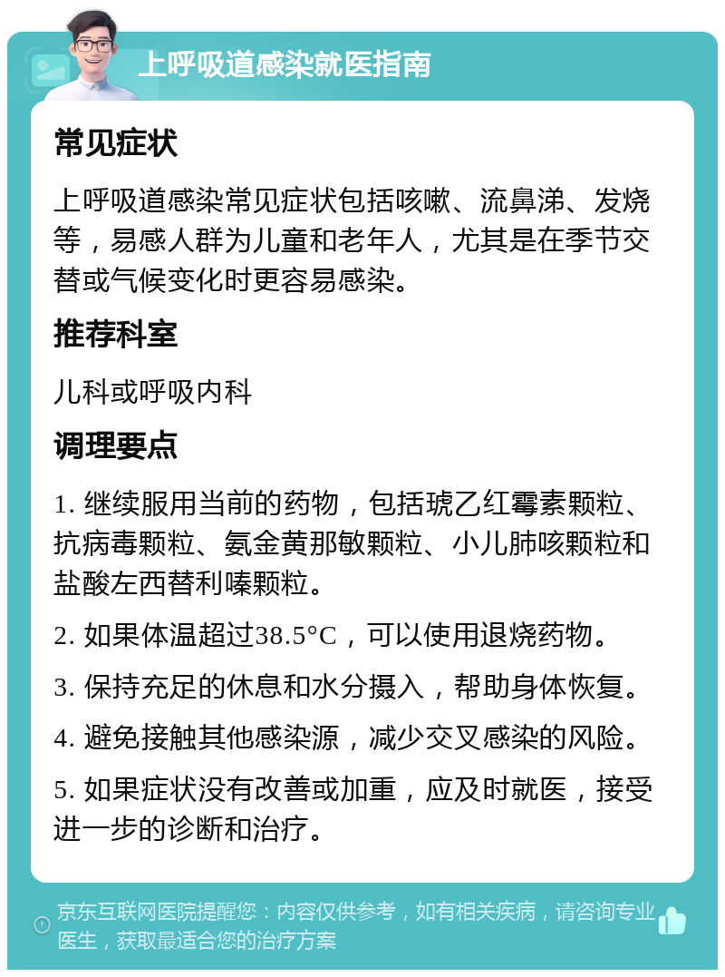 上呼吸道感染就医指南 常见症状 上呼吸道感染常见症状包括咳嗽、流鼻涕、发烧等，易感人群为儿童和老年人，尤其是在季节交替或气候变化时更容易感染。 推荐科室 儿科或呼吸内科 调理要点 1. 继续服用当前的药物，包括琥乙红霉素颗粒、抗病毒颗粒、氨金黄那敏颗粒、小儿肺咳颗粒和盐酸左西替利嗪颗粒。 2. 如果体温超过38.5°C，可以使用退烧药物。 3. 保持充足的休息和水分摄入，帮助身体恢复。 4. 避免接触其他感染源，减少交叉感染的风险。 5. 如果症状没有改善或加重，应及时就医，接受进一步的诊断和治疗。