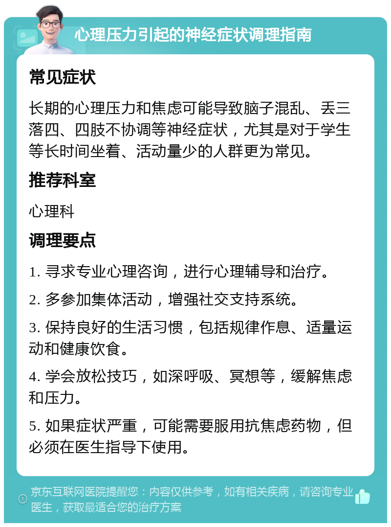 心理压力引起的神经症状调理指南 常见症状 长期的心理压力和焦虑可能导致脑子混乱、丢三落四、四肢不协调等神经症状，尤其是对于学生等长时间坐着、活动量少的人群更为常见。 推荐科室 心理科 调理要点 1. 寻求专业心理咨询，进行心理辅导和治疗。 2. 多参加集体活动，增强社交支持系统。 3. 保持良好的生活习惯，包括规律作息、适量运动和健康饮食。 4. 学会放松技巧，如深呼吸、冥想等，缓解焦虑和压力。 5. 如果症状严重，可能需要服用抗焦虑药物，但必须在医生指导下使用。