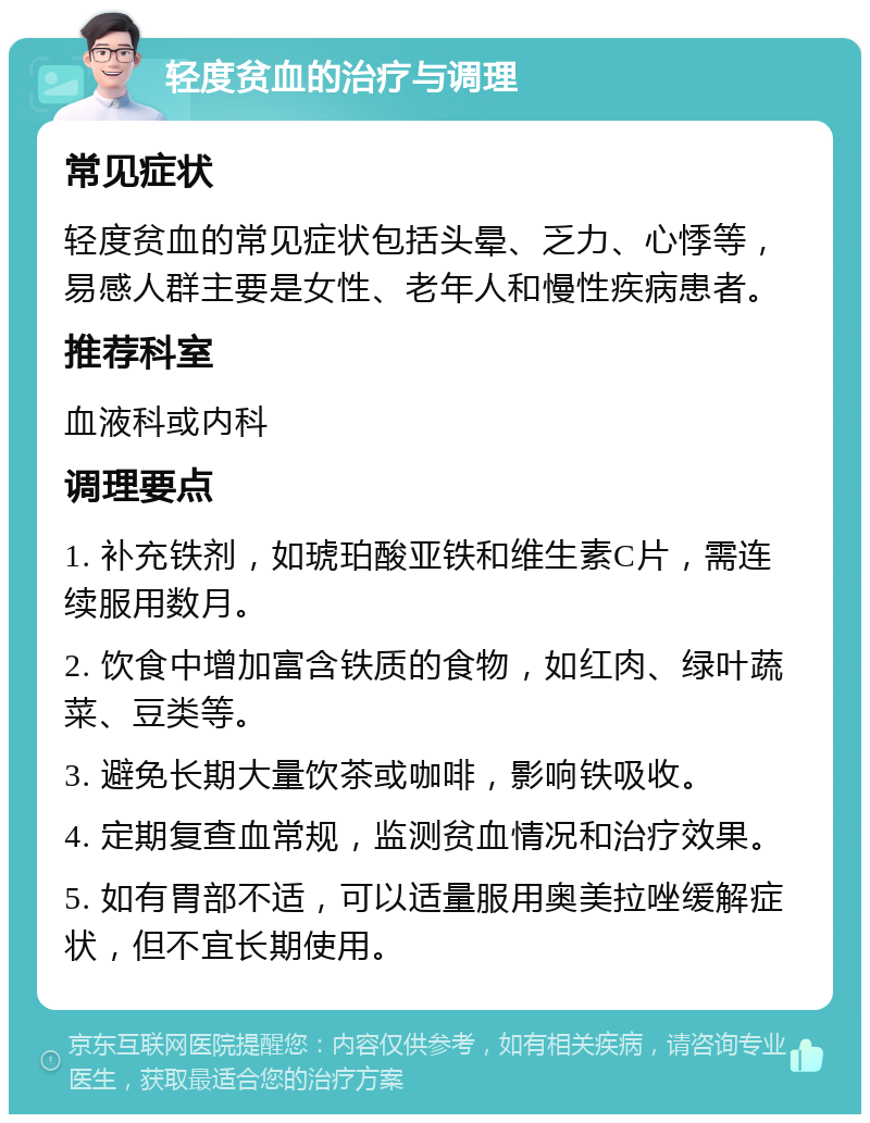 轻度贫血的治疗与调理 常见症状 轻度贫血的常见症状包括头晕、乏力、心悸等，易感人群主要是女性、老年人和慢性疾病患者。 推荐科室 血液科或内科 调理要点 1. 补充铁剂，如琥珀酸亚铁和维生素C片，需连续服用数月。 2. 饮食中增加富含铁质的食物，如红肉、绿叶蔬菜、豆类等。 3. 避免长期大量饮茶或咖啡，影响铁吸收。 4. 定期复查血常规，监测贫血情况和治疗效果。 5. 如有胃部不适，可以适量服用奥美拉唑缓解症状，但不宜长期使用。