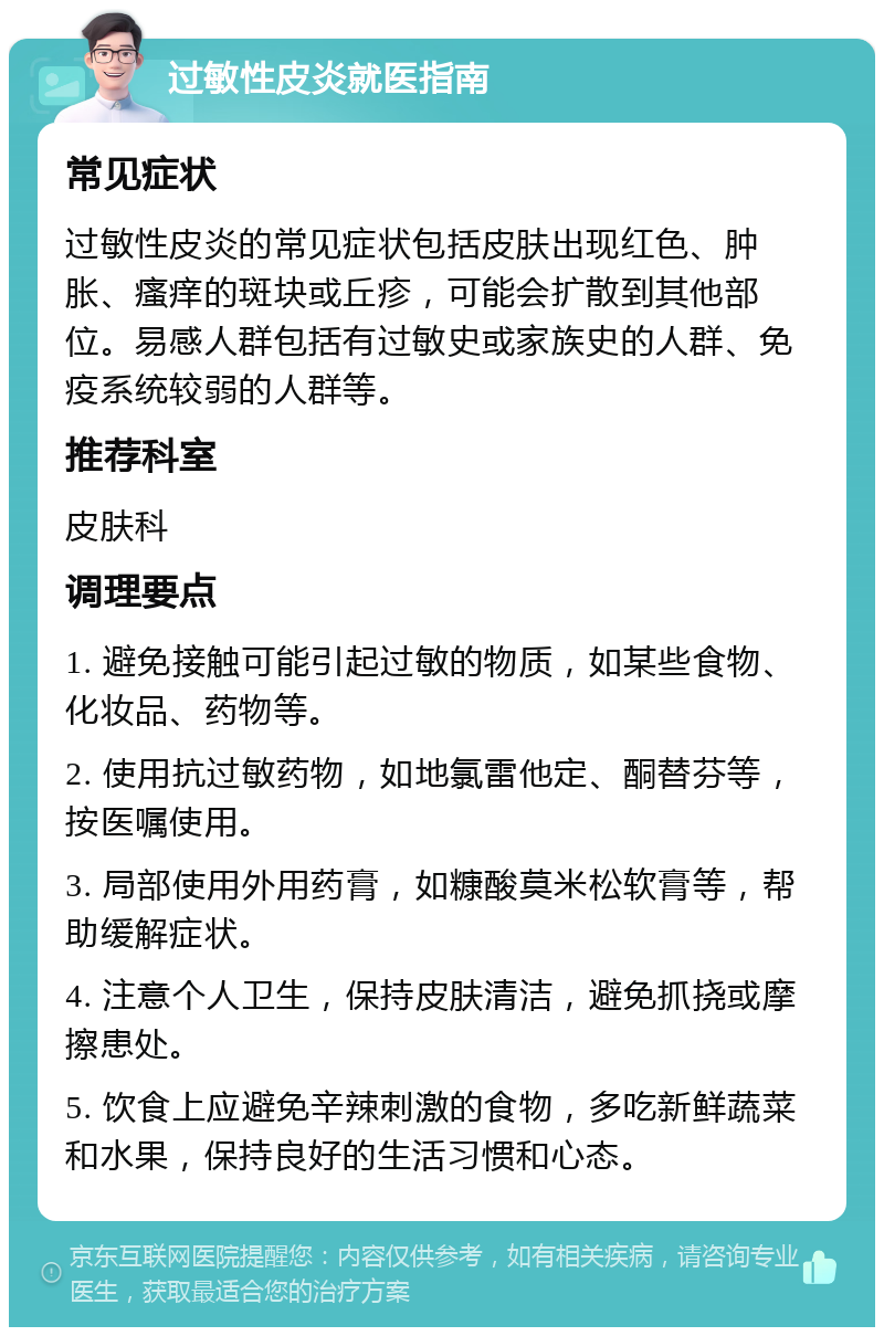 过敏性皮炎就医指南 常见症状 过敏性皮炎的常见症状包括皮肤出现红色、肿胀、瘙痒的斑块或丘疹，可能会扩散到其他部位。易感人群包括有过敏史或家族史的人群、免疫系统较弱的人群等。 推荐科室 皮肤科 调理要点 1. 避免接触可能引起过敏的物质，如某些食物、化妆品、药物等。 2. 使用抗过敏药物，如地氯雷他定、酮替芬等，按医嘱使用。 3. 局部使用外用药膏，如糠酸莫米松软膏等，帮助缓解症状。 4. 注意个人卫生，保持皮肤清洁，避免抓挠或摩擦患处。 5. 饮食上应避免辛辣刺激的食物，多吃新鲜蔬菜和水果，保持良好的生活习惯和心态。