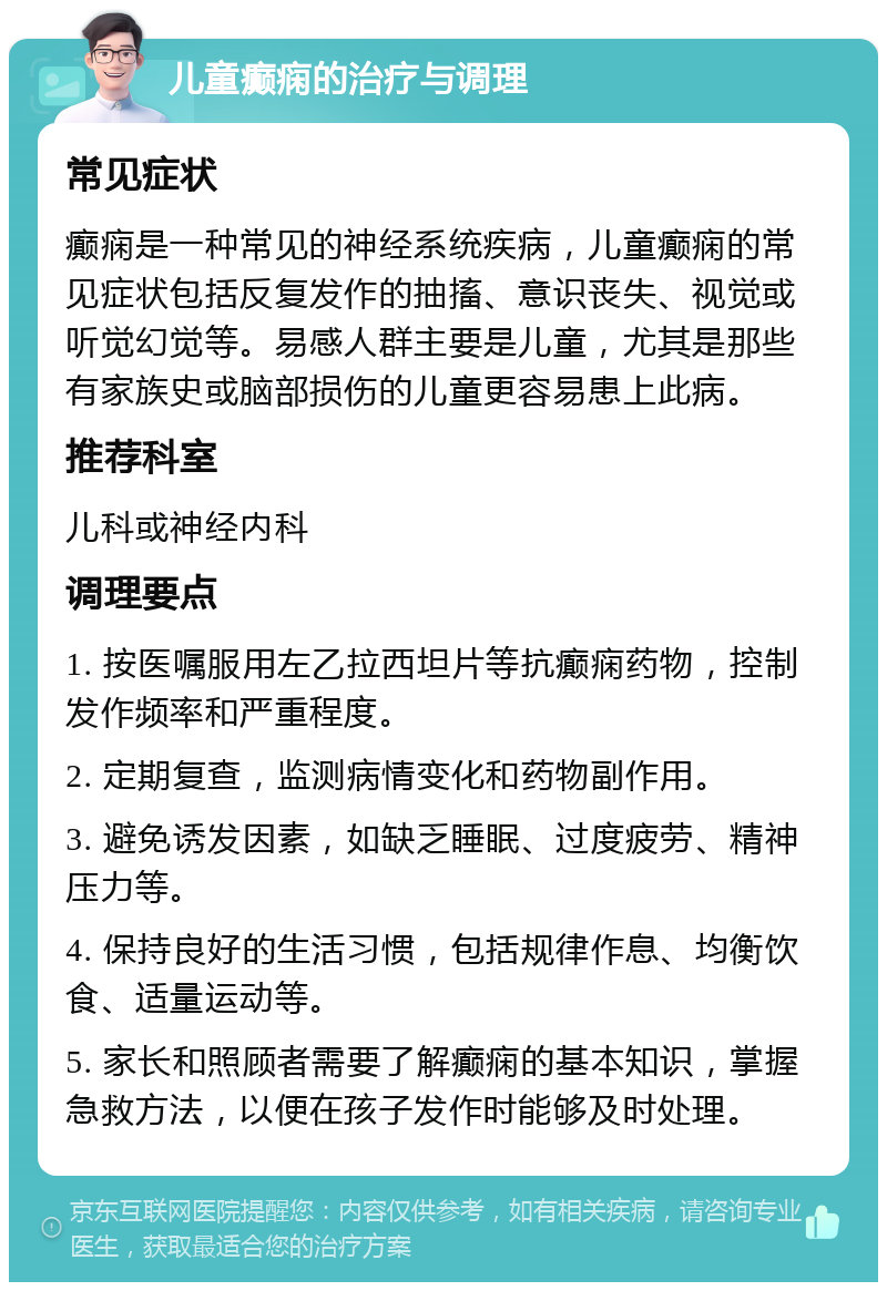 儿童癫痫的治疗与调理 常见症状 癫痫是一种常见的神经系统疾病，儿童癫痫的常见症状包括反复发作的抽搐、意识丧失、视觉或听觉幻觉等。易感人群主要是儿童，尤其是那些有家族史或脑部损伤的儿童更容易患上此病。 推荐科室 儿科或神经内科 调理要点 1. 按医嘱服用左乙拉西坦片等抗癫痫药物，控制发作频率和严重程度。 2. 定期复查，监测病情变化和药物副作用。 3. 避免诱发因素，如缺乏睡眠、过度疲劳、精神压力等。 4. 保持良好的生活习惯，包括规律作息、均衡饮食、适量运动等。 5. 家长和照顾者需要了解癫痫的基本知识，掌握急救方法，以便在孩子发作时能够及时处理。