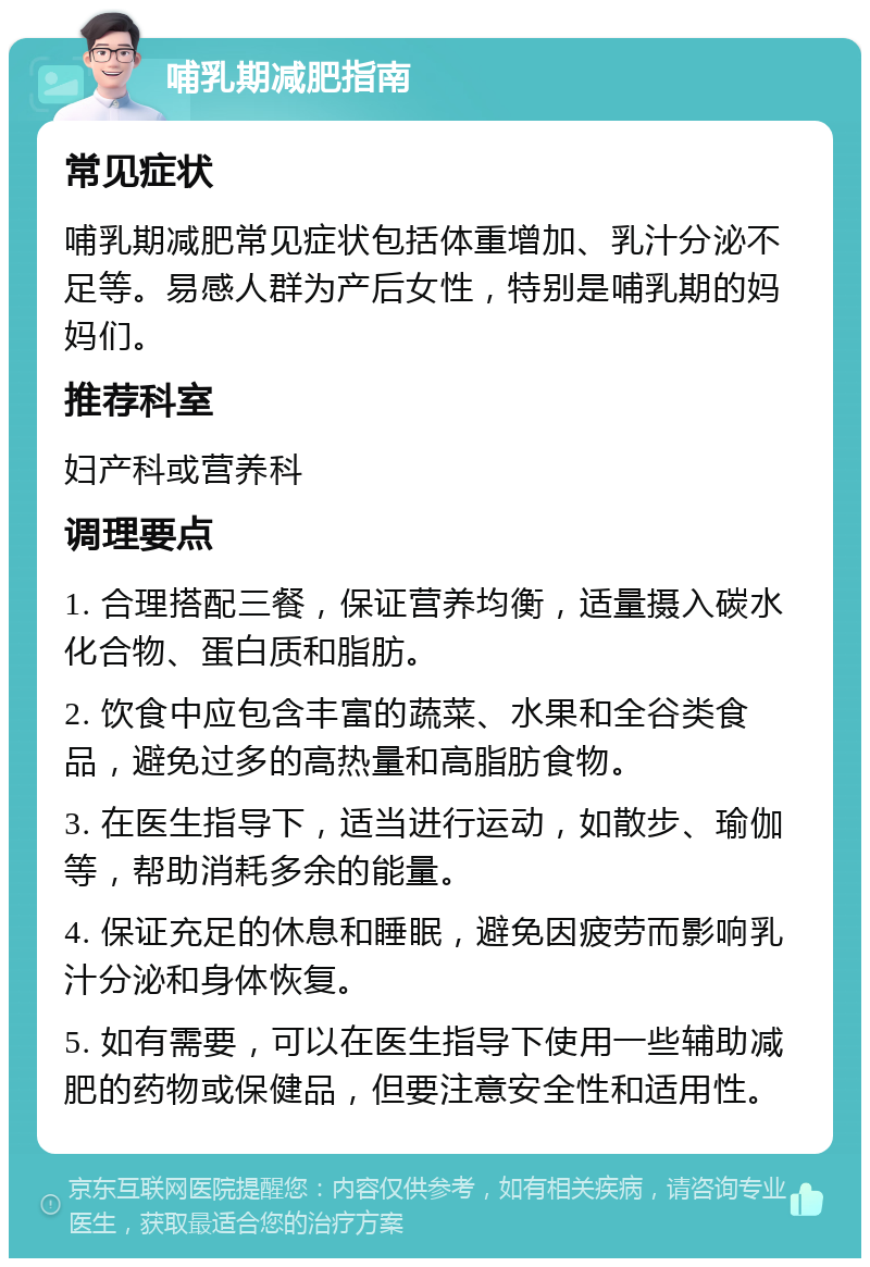 哺乳期减肥指南 常见症状 哺乳期减肥常见症状包括体重增加、乳汁分泌不足等。易感人群为产后女性，特别是哺乳期的妈妈们。 推荐科室 妇产科或营养科 调理要点 1. 合理搭配三餐，保证营养均衡，适量摄入碳水化合物、蛋白质和脂肪。 2. 饮食中应包含丰富的蔬菜、水果和全谷类食品，避免过多的高热量和高脂肪食物。 3. 在医生指导下，适当进行运动，如散步、瑜伽等，帮助消耗多余的能量。 4. 保证充足的休息和睡眠，避免因疲劳而影响乳汁分泌和身体恢复。 5. 如有需要，可以在医生指导下使用一些辅助减肥的药物或保健品，但要注意安全性和适用性。