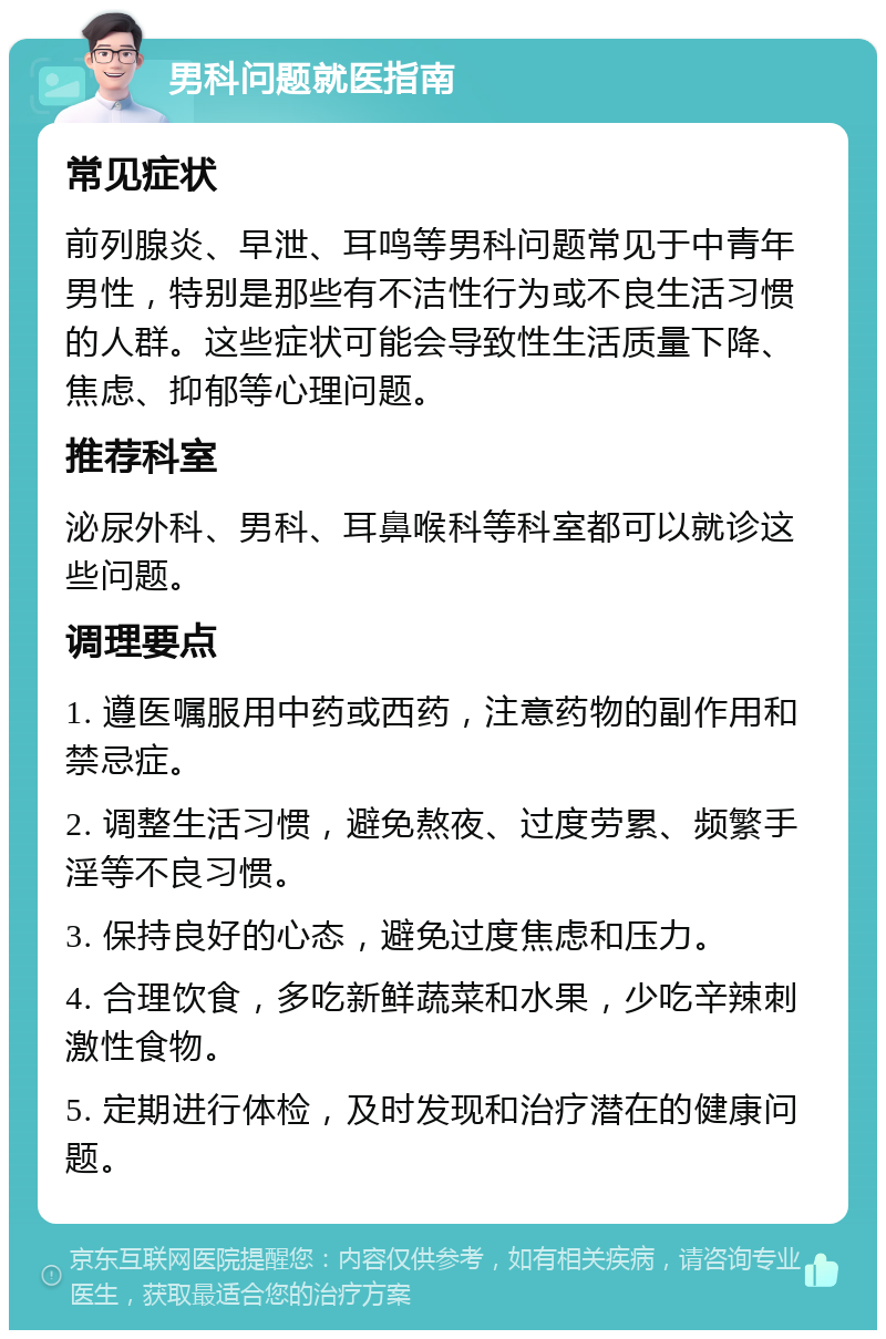 男科问题就医指南 常见症状 前列腺炎、早泄、耳鸣等男科问题常见于中青年男性，特别是那些有不洁性行为或不良生活习惯的人群。这些症状可能会导致性生活质量下降、焦虑、抑郁等心理问题。 推荐科室 泌尿外科、男科、耳鼻喉科等科室都可以就诊这些问题。 调理要点 1. 遵医嘱服用中药或西药，注意药物的副作用和禁忌症。 2. 调整生活习惯，避免熬夜、过度劳累、频繁手淫等不良习惯。 3. 保持良好的心态，避免过度焦虑和压力。 4. 合理饮食，多吃新鲜蔬菜和水果，少吃辛辣刺激性食物。 5. 定期进行体检，及时发现和治疗潜在的健康问题。