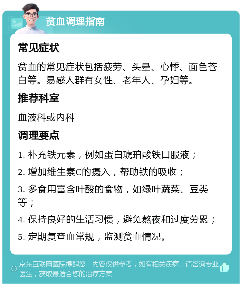 贫血调理指南 常见症状 贫血的常见症状包括疲劳、头晕、心悸、面色苍白等。易感人群有女性、老年人、孕妇等。 推荐科室 血液科或内科 调理要点 1. 补充铁元素，例如蛋白琥珀酸铁口服液； 2. 增加维生素C的摄入，帮助铁的吸收； 3. 多食用富含叶酸的食物，如绿叶蔬菜、豆类等； 4. 保持良好的生活习惯，避免熬夜和过度劳累； 5. 定期复查血常规，监测贫血情况。